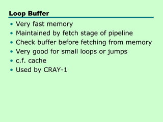 Loop Buffer
•   Very fast memory
•   Maintained by fetch stage of pipeline
•   Check buffer before fetching from memory
•   Very good for small loops or jumps
•   c.f. cache
•   Used by CRAY-1
 