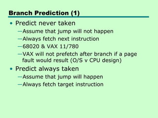 Branch Prediction (1)
• Predict never taken
  —Assume that jump will not happen
  —Always fetch next instruction
  —68020 & VAX 11/780
  —VAX will not prefetch after branch if a page
   fault would result (O/S v CPU design)
• Predict always taken
  —Assume that jump will happen
  —Always fetch target instruction
 