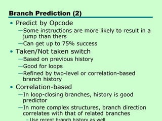 Branch Prediction (2)
• Predict by Opcode
  —Some instructions are more likely to result in a
   jump than thers
  —Can get up to 75% success
• Taken/Not taken switch
  —Based on previous history
  —Good for loops
  —Refined by two-level or correlation-based
   branch history
• Correlation-based
  —In loop-closing branches, history is good
   predictor
  —In more complex structures, branch direction
   correlates with that of related branches
 