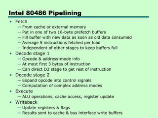 Intel 80486 Pipelining
• Fetch
   — From cache or external memory
   — Put in one of two 16-byte prefetch buffers
   — Fill buffer with new data as soon as old data consumed
   — Average 5 instructions fetched per load
   — Independent of other stages to keep buffers full
• Decode stage 1
   — Opcode & address-mode info
   — At most first 3 bytes of instruction
   — Can direct D2 stage to get rest of instruction
• Decode stage 2
   — Expand opcode into control signals
   — Computation of complex address modes
• Execute
   — ALU operations, cache access, register update
• Writeback
   — Update registers & flags
   — Results sent to cache & bus interface write buffers
 