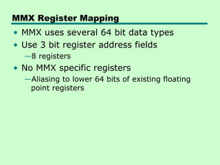 MMX Register Mapping
• MMX uses several 64 bit data types
• Use 3 bit register address fields
  —8 registers
• No MMX specific registers
  —Aliasing to lower 64 bits of existing floating
   point registers
 