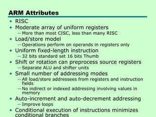 ARM Attributes
• RISC
• Moderate array of uniform registers
   — More than most CISC, less than many RISC
• Load/store model
   — Operations perform on operands in registers only
• Uniform fixed-length instruction
   — 32 bits standard set 16 bits Thumb
• Shift or rotation can preprocess source registers
   — Separate ALU and shifter units
• Small number of addressing modes
   — All load/store addressees from registers and instruction
     fields
   — No indirect or indexed addressing involving values in
     memory
• Auto-increment and auto-decrement addressing
   — Improve loops
• Conditional execution of instructions minimizes
  conditional branches
 