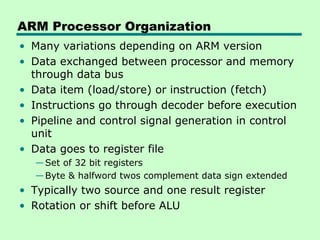 ARM Processor Organization
• Many variations depending on ARM version
• Data exchanged between processor and memory
  through data bus
• Data item (load/store) or instruction (fetch)
• Instructions go through decoder before execution
• Pipeline and control signal generation in control
  unit
• Data goes to register file
  — Set of 32 bit registers
  — Byte & halfword twos complement data sign extended
• Typically two source and one result register
• Rotation or shift before ALU
 