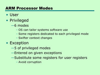 ARM Processor Modes
• User
• Privileged
  —6 modes
     – OS can tailor systems software use
     – Some registers dedicated to each privileged mode
     – Swifter context changes
• Exception
  —5 of privileged modes
  —Entered on given exceptions
  —Substitute some registers for user registers
     – Avoid corruption
 