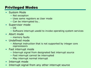Privileged Modes
• System Mode
   — Not exception
   — Uses same registers as User mode
   — Can be interrupted by…
• Supervisor mode
   — OS
   — Software interrupt usedd to invoke operating system services
• Abort mode
   — memory faults
• Undefined mode
   — Attempt instruction that is not supported by integer core
     coprocessors
• Fast interrupt mode
   — Interrupt signal from designated fast interrupt source
   — Fast interrupt cannot be interrupted
   — May interrupt normal interrupt
• Interrupt mode
• Interrupt signal from any other interrupt source
 