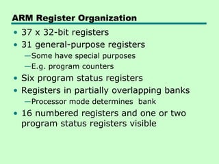 ARM Register Organization
• 37 x 32-bit registers
• 31 general-purpose registers
  —Some have special purposes
  —E.g. program counters
• Six program status registers
• Registers in partially overlapping banks
  —Processor mode determines bank
• 16 numbered registers and one or two
  program status registers visible
 