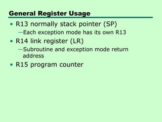 General Register Usage
• R13 normally stack pointer (SP)
  —Each exception mode has its own R13
• R14 link register (LR)
  —Subroutine and exception mode return
   address
• R15 program counter
 