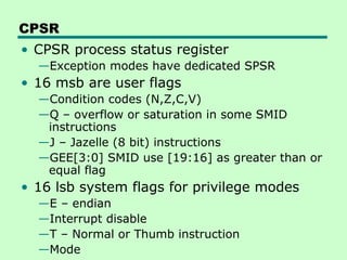 CPSR
• CPSR process status register
  —Exception modes have dedicated SPSR
• 16 msb are user flags
  —Condition codes (N,Z,C,V)
  —Q – overflow or saturation in some SMID
   instructions
  —J – Jazelle (8 bit) instructions
  —GEE[3:0] SMID use [19:16] as greater than or
   equal flag
• 16 lsb system flags for privilege modes
  —E – endian
  —Interrupt disable
  —T – Normal or Thumb instruction
  —Mode
 