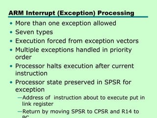 ARM Interrupt (Exception) Processing
• More than one exception allowed
• Seven types
• Execution forced from exception vectors
• Multiple exceptions handled in priority
  order
• Processor halts execution after current
  instruction
• Processor state preserved in SPSR for
  exception
    —Address of instruction about to execute put in
     link register
    —Return by moving SPSR to CPSR and R14 to
 