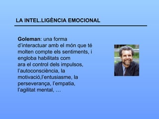 LA INTEL.LIGÈNCIA EMOCIONAL Goleman : una forma d’interactuar amb el món que té  molten compte els sentiments, i engloba habilitats com  ara el control dels impulsos, l’autoconsciència, la  motivació,l’entusiasme, la perseverança, l’empatia,  l’agilitat mental, …  