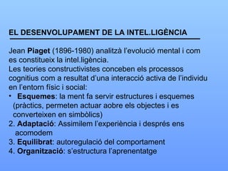 EL DESENVOLUPAMENT DE LA INTEL.LIGÈNCIA Jean  Piaget  (1896-1980) analitzà l’evolució mental i com es constitueix la intel.ligència. Les teories constructivistes conceben els processos  cognitius com a resultat d’una interacció activa de l’individu en l’entorn físic i social: Esquemes : la ment fa servir estructures i esquemes (pràctics, permeten actuar aobre els objectes i es  converteixen en simbòlics) 2.  Adaptació : Assimilem l’experiència i després ens  acomodem 3.  Equilibrat : autoregulació del comportament 4.  Organització : s’estructura l’aprenentatge 