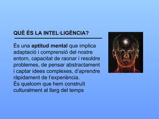 QUÈ ÉS LA INTEL·LIGÈNCIA? És una  aptitud   mental  que implica adaptació i comprensió del nostre entorn, capacitat de raonar i resoldre problemes, de pensar abstractament i captar idees complexes, d’aprendre ràpidament de l’experiència. És quelcom que hem construït culturalment al llarg del temps 