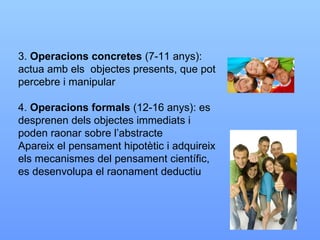 3.  Operacions concretes  (7-11 anys): actua amb els  objectes presents, que pot percebre i manipular 4.  Operacions formals  (12-16 anys): es desprenen dels objectes immediats i poden raonar sobre l’abstracte Apareix el pensament hipotètic i adquireix els mecanismes del pensament científic, es desenvolupa el raonament deductiu 