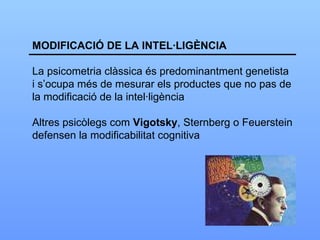 MODIFICACIÓ DE LA INTEL·LIGÈNCIA La psicometria clàssica és predominantment genetista i s’ocupa més de mesurar els productes que no pas de la modificació de la intel·ligència Altres psicòlegs com  Vigotsky , Sternberg o Feuerstein defensen la modificabilitat cognitiva 