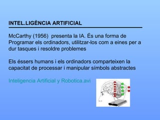 INTEL.LIGÈNCIA ARTIFICIAL McCarthy (1956)  presenta la IA. És una forma de Programar els ordinadors, utilitzar-los com a eines per a dur tasques i resoldre problemes Els éssers humans i els ordinadors comparteixen la  capacitat de processar i manipular símbols abstractes Inteligencia Artificial y Robotica.avi 