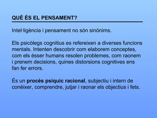 QUÈ ÉS EL PENSAMENT? Intel·ligència i pensament no són sinònims. Els psicòlegs cognitius es refereixen a diverses funcions mentals. Intenten descobrir com elaborem conceptes, com els ésser humans resolen problemes, com raonem  i prenem decisions, quines distorsions cognitives ens fan fer errors. És un  procés psíquic racional , subjectiu i intern de  conèixer, comprendre, jutjar i raonar els objectius i fets. 