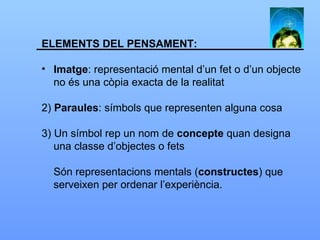 ELEMENTS DEL PENSAMENT: Imatge : representació mental d’un fet o d’un objecte no és una còpia exacta de la realitat 2)  Paraules : símbols que representen alguna cosa 3) Un símbol rep un nom de  concepte  quan designa una classe d’objectes o fets  Són representacions mentals ( constructes ) que serveixen per ordenar l’experiència. 