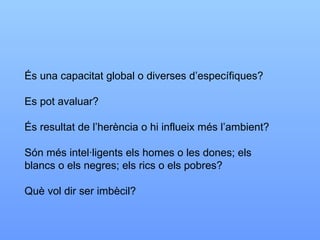 És una capacitat global o diverses d’específiques? Es pot avaluar? És resultat de l’herència o hi influeix més l’ambient? Són més intel·ligents els homes o les dones; els blancs o els negres; els rics o els pobres? Què vol dir ser imbècil? 