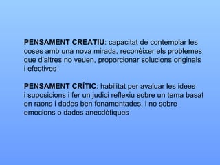 PENSAMENT CREATIU : capacitat de contemplar les coses amb una nova mirada, reconèixer els problemes que d’altres no veuen, proporcionar solucions originals i efectives PENSAMENT CRÍTIC : habilitat per avaluar les idees i suposicions i fer un judici reflexiu sobre un tema basat en raons i dades ben fonamentades, i no sobre  emocions o dades anecdòtiques 