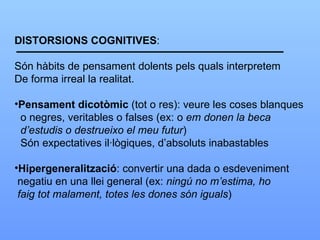 DISTORSIONS COGNITIVES : Són hàbits de pensament dolents pels quals interpretem De forma irreal la realitat. Pensament dicotòmic  (tot o res): veure les coses blanques o negres, veritables o falses (ex: o  em donen la beca  d’estudis o destrueixo el meu futur ) Són expectatives il·lògiques, d’absoluts inabastables Hipergeneralització : convertir una dada o esdeveniment negatiu en una llei general (ex:  ningú no m’estima, ho faig tot malament, totes les dones són iguals ) 