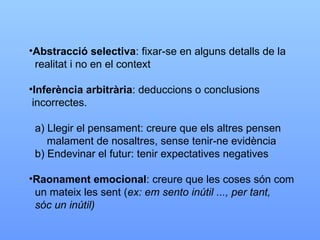 Abstracció selectiva : fixar-se en alguns detalls de la  realitat i no en el context Inferència arbitrària : deduccions o conclusions  incorrectes. a) Llegir el pensament: creure que els altres pensen malament de nosaltres, sense tenir-ne evidència b) Endevinar el futur: tenir expectatives negatives Raonament emocional : creure que les coses són com un mateix les sent ( ex: em sento inútil ..., per tant, sóc un inútil) 