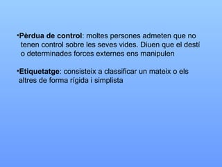 Pèrdua de control : moltes persones admeten que no  tenen control sobre les seves vides. Diuen que el destí o determinades forces externes ens manipulen Etiquetatge : consisteix a classificar un mateix o els altres de forma rígida i simplista 