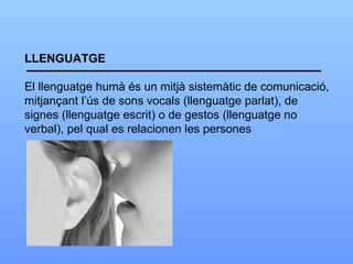 LLENGUATGE El llenguatge humà és un mitjà sistemàtic de comunicació, mitjançant l’ús de sons vocals (llenguatge parlat), de signes (llenguatge escrit) o de gestos (llenguatge no verbal), pel qual es relacionen les persones 