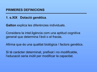 PRIMERES DEFINICIONS 1 .  s.XIX  Dotació   genètica . Galton  explica les diferències individuals. Considera la intel.ligència com una aptitud cognitiva general que determina l’èxit o el fracàs. Afirma que és una qualitat biològica / factors genètics. Si té caràcter determinat, prefixat i no modificable, l’educació seria inútil per modificar la capacitat. 