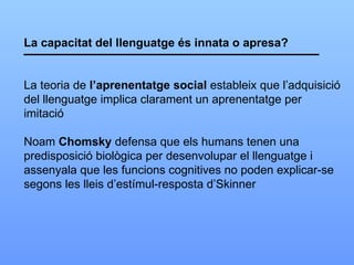 La capacitat del llenguatge és innata o apresa? La teoria de  l’aprenentatge social  estableix que l’adquisició del llenguatge implica clarament un aprenentatge per  imitació Noam  Chomsky  defensa que els humans tenen una predisposició biològica per desenvolupar el llenguatge i assenyala que les funcions cognitives no poden explicar-se segons les lleis d’estímul-resposta d’Skinner 