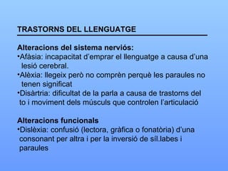 TRASTORNS DEL LLENGUATGE Alteracions del sistema nerviós: Afàsia: incapacitat d’emprar el llenguatge a causa d’una lesió cerebral. Alèxia: llegeix però no comprèn perquè les paraules no tenen significat Disàrtria: dificultat de la parla a causa de trastorns del to i moviment dels músculs que controlen l’articulació Alteracions funcionals Dislèxia: confusió (lectora, gràfica o fonatòria) d’una  consonant per altra i per la inversió de síl.labes i  paraules 