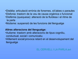 Dislàlia: articulació errònia de fonemes, síl.labes o paraules Disfonia: trastorn de la veu de causa orgànica o funcional Disfèmia (quequesa): alteració de la fluïdesa i el ritme de  la parla Mutisme: suspensió de les funcions del llenguatge Altres alteracions del llenguatge: Autisme: trastorn amb alteracions de tipus cognitiu,  conductual, social i comunicatiu Aïllament social:provoca retard en el desenvolupament del llenguatge EL CERVELL I LA PARLA.avi 