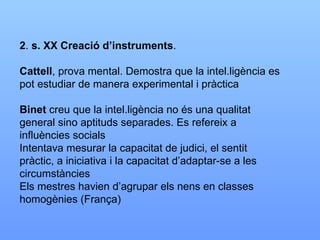 2 .  s. XX Creació d’instruments . Cattell , prova mental. Demostra que la intel.ligència es pot estudiar de manera experimental i pràctica Binet  creu que la intel.ligència no és una qualitat general sino aptituds separades. Es refereix a influències socials Intentava mesurar la capacitat de judici, el sentit pràctic, a iniciativa i la capacitat d’adaptar-se a les circumstàncies Els mestres havien d’agrupar els nens en classes homogènies (França) 