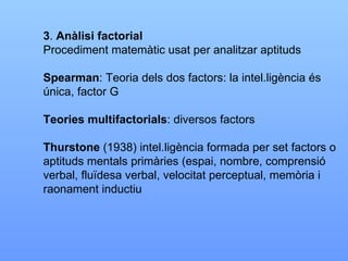 3 .  Anàlisi factorial Procediment matemàtic usat per analitzar aptituds Spearman : Teoria dels dos factors: la intel.ligència és única, factor G Teories multifactorials : diversos factors Thurstone  (1938) intel.ligència formada per set factors o  aptituds mentals primàries (espai, nombre, comprensió verbal, fluïdesa verbal, velocitat perceptual, memòria i raonament inductiu 