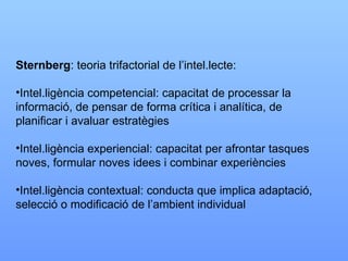 Sternberg : teoria trifactorial de l’intel.lecte: Intel.ligència competencial: capacitat de processar la informació, de pensar de forma crítica i analítica, de  planificar i avaluar estratègies Intel.ligència experiencial: capacitat per afrontar tasques noves, formular noves idees i combinar experiències Intel.ligència contextual: conducta que implica adaptació, selecció o modificació de l’ambient individual 