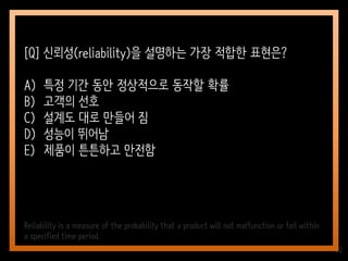 20
[Q] 신뢰성(reliability)을 설명하는 가장 적합한 표현은?
A) 특정 기간 동안 정상적으로 동작할 확률
B) 고객의 선호
C) 설계도 대로 만들어 짐
D) 성능이 뛰어남
E) 제품이 튼튼하고 안전함
Reliability is a measure of the probability that a product will not malfunction or fail within
a specified time period.
 