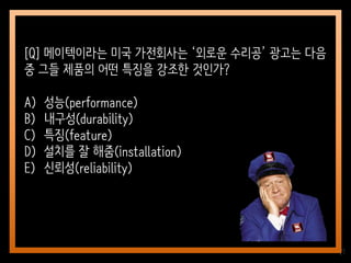 21
[Q] 메이텍이라는 미국 가전회사는 ‘외로운 수리공’ 광고는 다음
중 그들 제품의 어떤 특징을 강조한 것인가?
A) 성능(performance)
B) 내구성(durability)
C) 특징(feature)
D) 설치를 잘 해줌(installation)
E) 신뢰성(reliability)
 