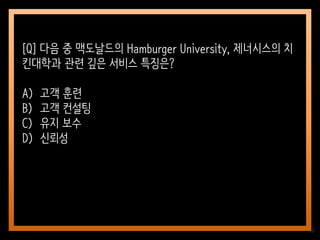 36
[Q] 다음 중 맥도날드의 Hamburger University, 제너시스의 치
킨대학과 관련 깊은 서비스 특징은?
A) 고객 훈련
B) 고객 컨설팅
C) 유지 보수
D) 신뢰성
 