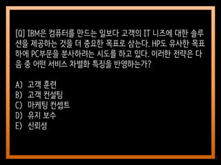 37
[Q] IBM은 컴퓨터를 만드는 일보다 고객의 IT 니즈에 대한 솔루
션을 제공하는 것을 더 중요한 목표로 삼는다. HP도 유사한 목표
하에 PC부문을 분사하려는 시도를 하고 있다. 이러한 전략은 다
음 중 어떤 서비스 차별화 특징을 반영하는가?
A) 고객 훈련
B) 고객 컨설팅
C) 마케팅 컨셉트
D) 유지 보수
E) 신뢰성
 