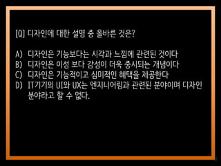 38
[Q] 디자인에 대한 설명 중 올바른 것은?
A) 디자인은 기능보다는 시각과 느낌에 관련된 것이다
B) 디자인은 이성 보다 감성이 더욱 중시되는 개념이다
C) 디자인은 기능적이고 심미적인 혜택을 제공한다
D) IT기기의 UI와 UX는 엔지니어링과 관련된 분야이며 디자인
분야라고 할 수 없다.
 