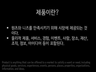  원츠와 니즈를 만족시키기 위해 시장에 제공되는 것
이다.
 물리적 제품, 서비스, 경험, 이벤트, 사람, 장소, 재산,
조직, 정보, 아이디어 등이 포함된다.
Product is anything that can be offered to a market to satisfy a want or need, including
physical goods, services, experiences, events, persons, places, properties, organizations,
information, and ideas.
제품이란?
 