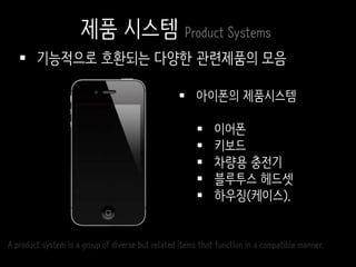  기능적으로 호환되는 다양한 관련제품의 모음
 아이폰의 제품시스템
 이어폰
 키보드
 차량용 충전기
 블루투스 헤드셋
 하우징(케이스).
A product system is a group of diverse but related items that function in a compatible manner.
제품 시스템 Product Systems
 