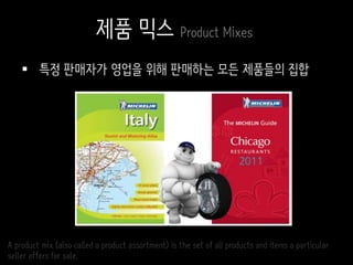  특정 판매자가 영업을 위해 판매하는 모든 제품들의 집합
A product mix (also called a product assortment) is the set of all products and items a particular
seller offers for sale.
제품 믹스 Product Mixes
 