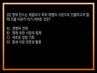 65
[Q] 현재 만드는 제품보다 하위 레벨의 시장으로 진출하고자 할
때 진출 이유가 되기 어려운 것은?
A) 경쟁자 견제
B) 현재 속한 시장의 침체
C) 새로운 성장 기회
D) 틈새 시장 전문성 활용
 