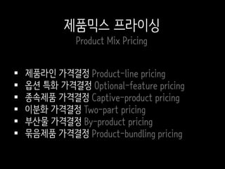  제품라인 가격결정 Product-line pricing
 옵션 특화 가격결정 Optional-feature pricing
 종속제품 가격결정 Captive-product pricing
 이분화 가격결정 Two-part pricing
 부산물 가격결정 By-product pricing
 묶음제품 가격결정 Product-bundling pricing
제품믹스 프라이싱
Product Mix Pricing
 