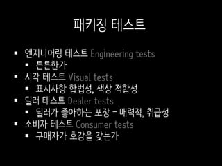  엔지니어링 테스트 Engineering tests
 튼튼한가
 시각 테스트 Visual tests
 표시사항 합법성, 색상 적합성
 딜러 테스트 Dealer tests
 딜러가 좋아하는 포장 – 매력적, 취급성
 소비자 테스트 Consumer tests
 구매자가 호감을 갖는가
패키징 테스트
 