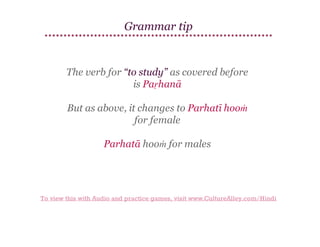 Grammar tip

The verb for “to study” as covered before
is Paṛhanā
But as above, it changes to Parhatī hooṁ
for female
Parhatā hooṁ for males

To view this with Audio and practice games, visit www.CultureAlley.com/Hindi

 
