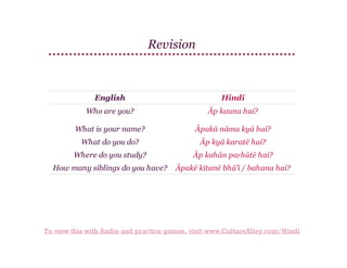 Revision

English

Hindi

Who are you?

Āp kauna hai?

What is your name?

Āpakā nāma kyā hai?

What do you do?

Āp kyā karatē hai?

Where do you study?

Āp kahān paṛhātē hai?

How many siblings do you have?

Āpakē kitanē bhā'ī / bahana hai?

To view this with Audio and practice games, visit www.CultureAlley.com/Hindi

 
