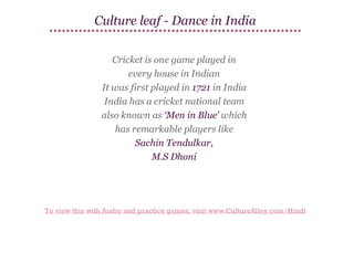 Culture leaf - Dance in India
Cricket is one game played in
every house in Indian
It was first played in 1721 in India
India has a cricket national team
also known as ‘Men in Blue’ which
has remarkable players like
Sachin Tendulkar,
M.S Dhoni

To view this with Audio and practice games, visit www.CultureAlley.com/Hindi

 
