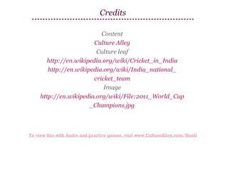 Credits
Content
Culture Alley
Culture leaf
http://en.wikipedia.org/wiki/Cricket_in_India
http://en.wikipedia.org/wiki/India_national_
cricket_team
Image
http://en.wikipedia.org/wiki/File:2011_World_Cup
_Champions.jpg

To view this with Audio and practice games, visit www.CultureAlley.com/Hindi

 