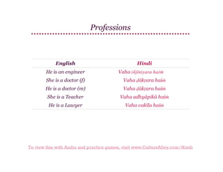 Professions

English
He is an engineer

Hindi
Vaha injīniyara haiṁ
̄

She is a doctor (f)

Vaha ḍākṭara haiṁ

He is a doctor (m)

Vaha ḍākṭara haiṁ

She is a Teacher

Vaha adhyāpikā haiṁ

He is a Lawyer

Vaha vakīla haiṁ

To view this with Audio and practice games, visit www.CultureAlley.com/Hindi

 